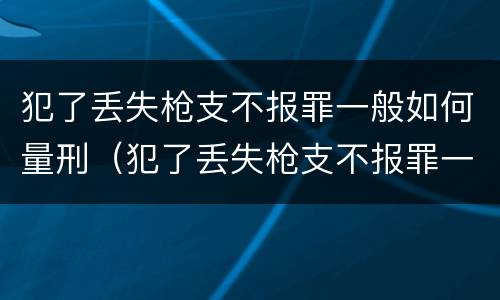 犯了丢失枪支不报罪一般如何量刑（犯了丢失枪支不报罪一般如何量刑呢）