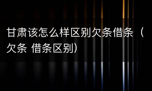 甘肃该怎么样区别欠条借条（欠条 借条区别）