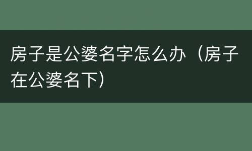 房子是公婆名字怎么办（房子在公婆名下）