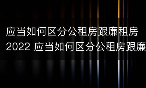 应当如何区分公租房跟廉租房2022 应当如何区分公租房跟廉租房2022年的区别