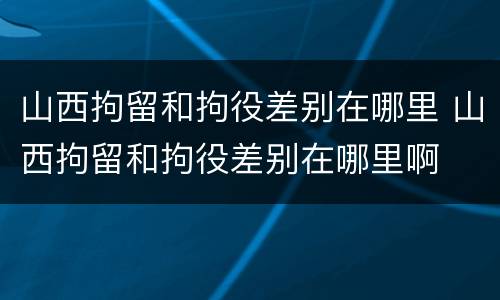 山西拘留和拘役差别在哪里 山西拘留和拘役差别在哪里啊