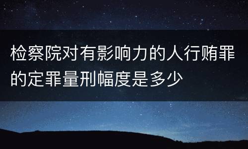 检察院对有影响力的人行贿罪的定罪量刑幅度是多少