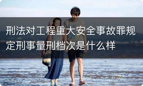 刑法对工程重大安全事故罪规定刑事量刑档次是什么样