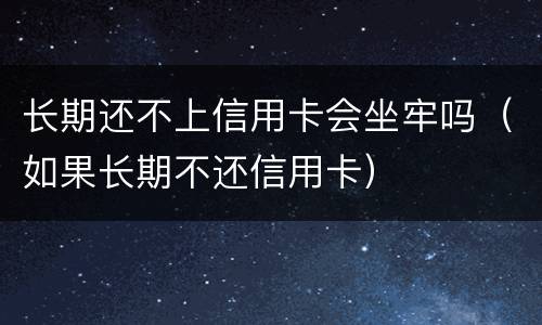 长期还不上信用卡会坐牢吗（如果长期不还信用卡）