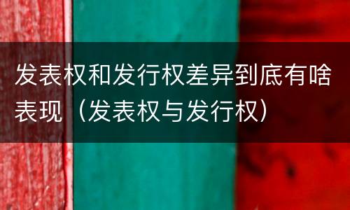 发表权和发行权差异到底有啥表现（发表权与发行权）
