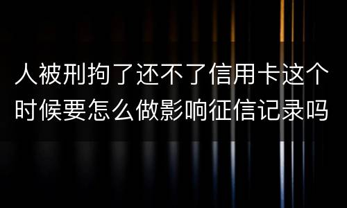 人被刑拘了还不了信用卡这个时候要怎么做影响征信记录吗