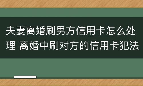 夫妻离婚刷男方信用卡怎么处理 离婚中刷对方的信用卡犯法吗
