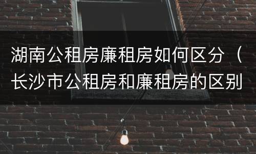 湖南公租房廉租房如何区分（长沙市公租房和廉租房的区别）