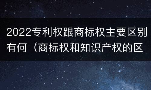2022专利权跟商标权主要区别有何（商标权和知识产权的区别）