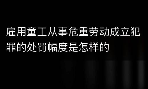 雇用童工从事危重劳动成立犯罪的处罚幅度是怎样的