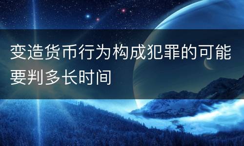 变造货币行为构成犯罪的可能要判多长时间