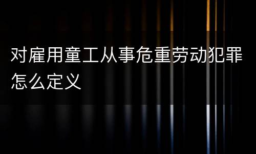 对雇用童工从事危重劳动犯罪怎么定义