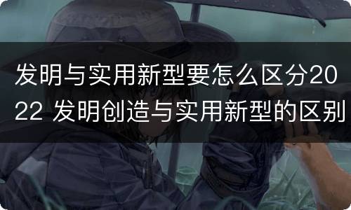发明与实用新型要怎么区分2022 发明创造与实用新型的区别
