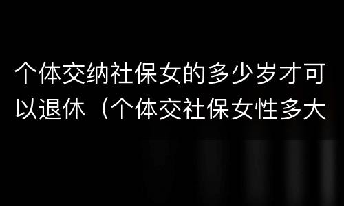 个体交纳社保女的多少岁才可以退休（个体交社保女性多大年龄退休）