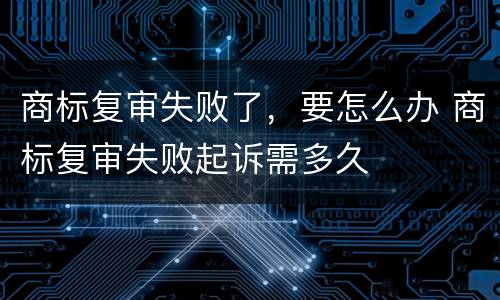 商标复审失败了，要怎么办 商标复审失败起诉需多久