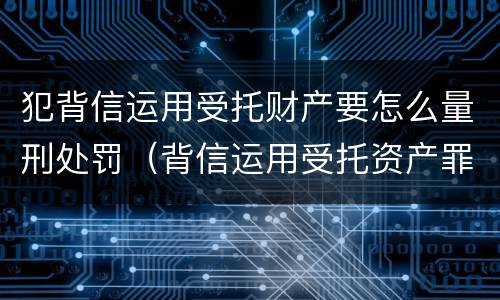 犯背信运用受托财产要怎么量刑处罚（背信运用受托资产罪）