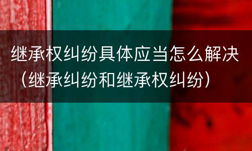 继承权纠纷具体应当怎么解决（继承纠纷和继承权纠纷）