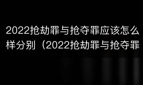 2022抢劫罪与抢夺罪应该怎么样分别（2022抢劫罪与抢夺罪应该怎么样分别判定）