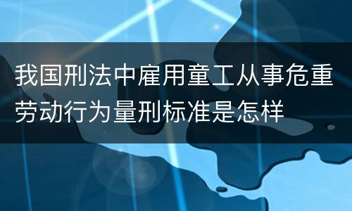 我国刑法中雇用童工从事危重劳动行为量刑标准是怎样