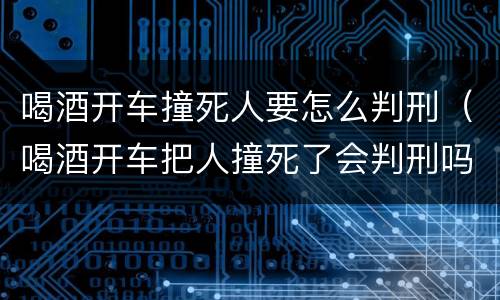 喝酒开车撞死人要怎么判刑（喝酒开车把人撞死了会判刑吗）