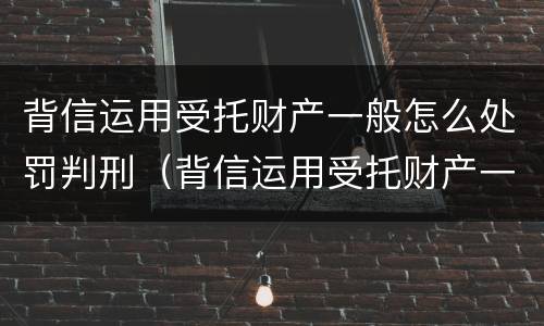 背信运用受托财产一般怎么处罚判刑（背信运用受托财产一般怎么处罚判刑多少年）