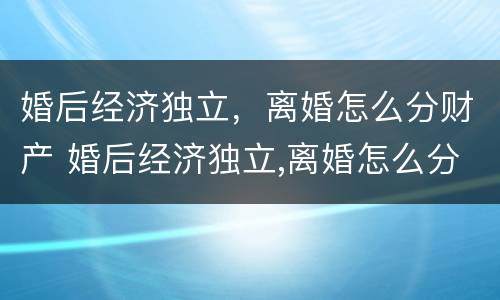 婚后经济独立，离婚怎么分财产 婚后经济独立,离婚怎么分财产呢