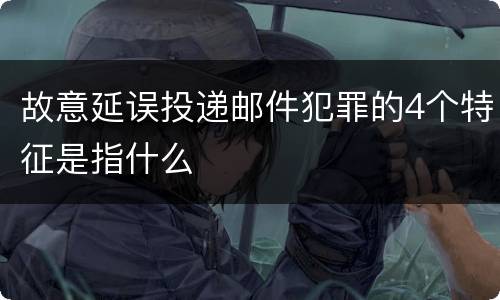 故意延误投递邮件犯罪的4个特征是指什么