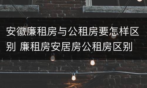安徽廉租房与公租房要怎样区别 廉租房安居房公租房区别