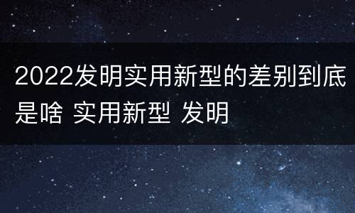 2022发明实用新型的差别到底是啥 实用新型 发明