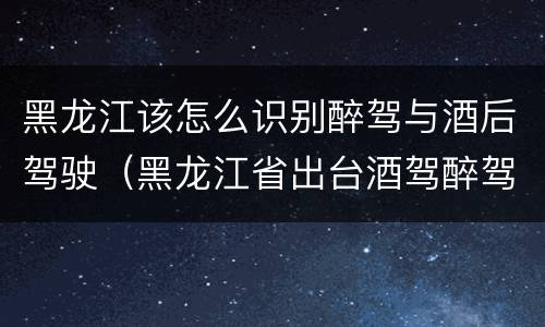 黑龙江该怎么识别醉驾与酒后驾驶（黑龙江省出台酒驾醉驾）