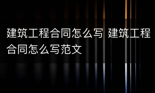 建筑工程合同怎么写 建筑工程合同怎么写范文