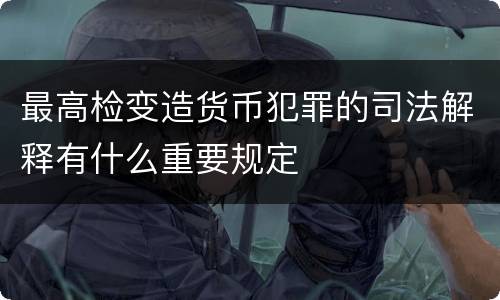 最高检变造货币犯罪的司法解释有什么重要规定