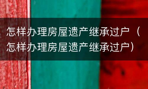 怎样办理房屋遗产继承过户（怎样办理房屋遗产继承过户）