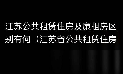 江苏公共租赁住房及廉租房区别有何（江苏省公共租赁住房管理办法）