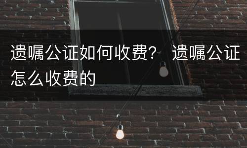 遗嘱公证如何收费？ 遗嘱公证怎么收费的