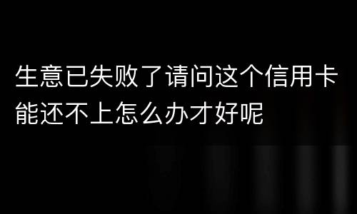 生意已失败了请问这个信用卡能还不上怎么办才好呢