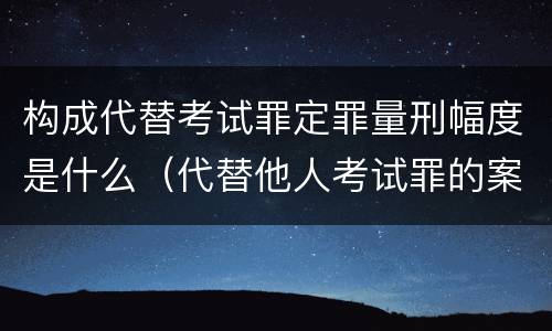 构成代替考试罪定罪量刑幅度是什么（代替他人考试罪的案例）