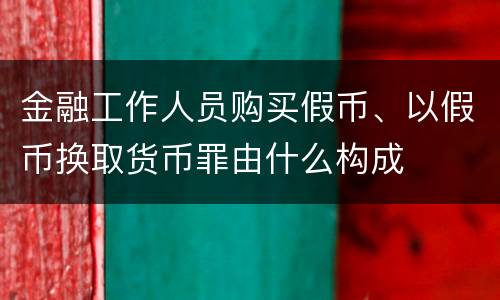 金融工作人员购买假币、以假币换取货币罪由什么构成