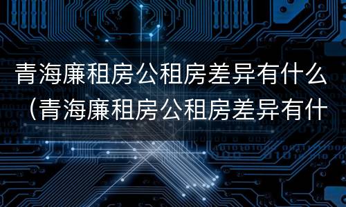 青海廉租房公租房差异有什么（青海廉租房公租房差异有什么规定）