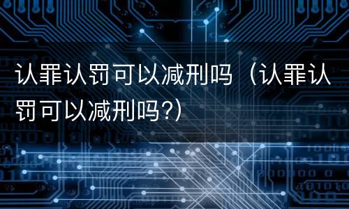 认罪认罚可以减刑吗（认罪认罚可以减刑吗?）