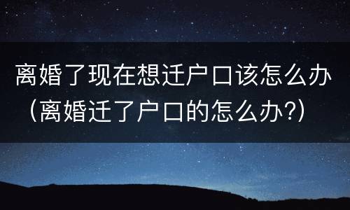 离婚了现在想迁户口该怎么办（离婚迁了户口的怎么办?）