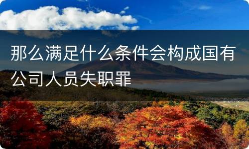 那么满足什么条件会构成国有公司人员失职罪