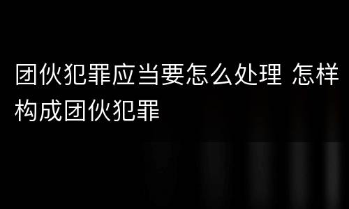 团伙犯罪应当要怎么处理 怎样构成团伙犯罪