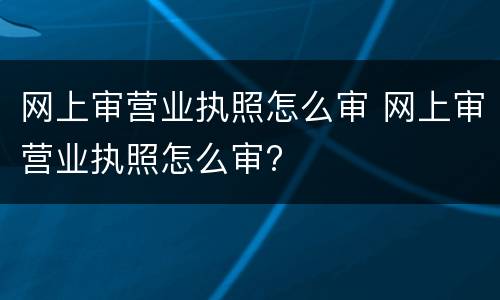 网上审营业执照怎么审 网上审营业执照怎么审?