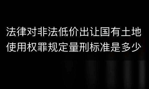 法律对非法低价出让国有土地使用权罪规定量刑标准是多少