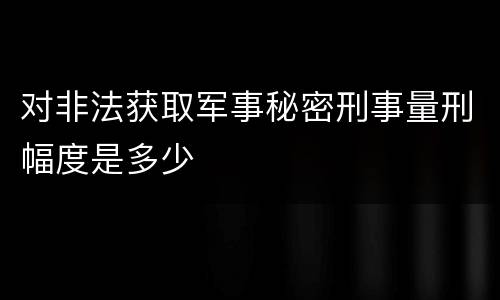 对非法获取军事秘密刑事量刑幅度是多少