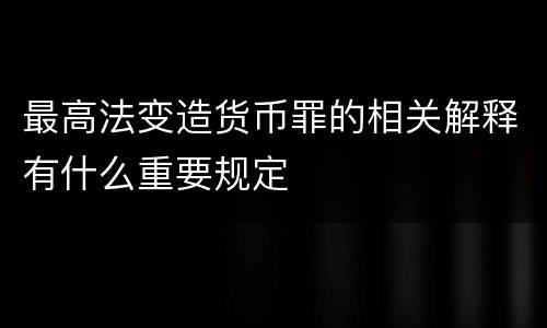 最高法变造货币罪的相关解释有什么重要规定