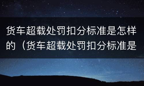 货车超载处罚扣分标准是怎样的（货车超载处罚扣分标准是怎样的呢）