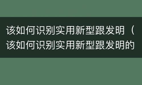 该如何识别实用新型跟发明（该如何识别实用新型跟发明的区别）