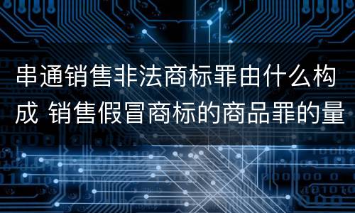 串通销售非法商标罪由什么构成 销售假冒商标的商品罪的量刑主从